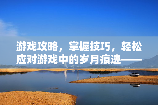 游戏攻略，掌握技巧，轻松应对游戏中的岁月痕迹——鱼尾纹