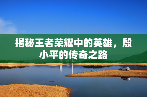 揭秘王者荣耀中的英雄，殷小平的传奇之路