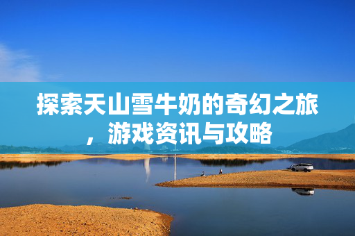 探索天山雪牛奶的奇幻之旅,游戏资讯与攻略 探索天山雪牛奶的奇幻之旅,游戏资讯与攻略