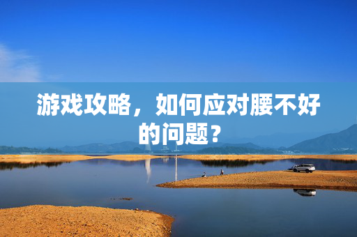游戏攻略,如何应对腰不好的问题? 游戏攻略,如何应对腰不好的问题?