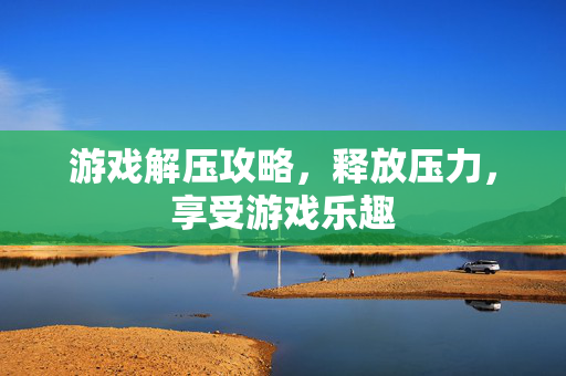 游戏解压攻略,释放压力,享受游戏乐趣 游戏解压攻略,释放压力,享受游戏乐趣