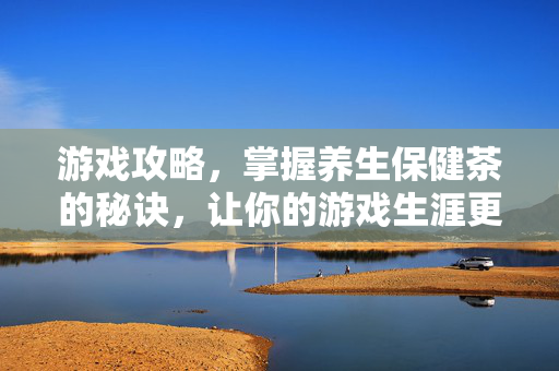 游戏攻略，掌握养生保健茶的秘诀，让你的游戏生涯更健康