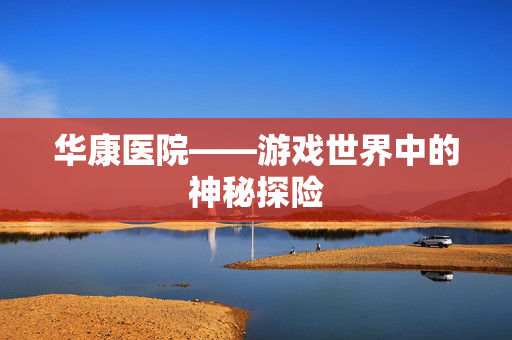 华康医院——游戏世界中的神秘探险 华康医院——游戏世界中的神秘探险