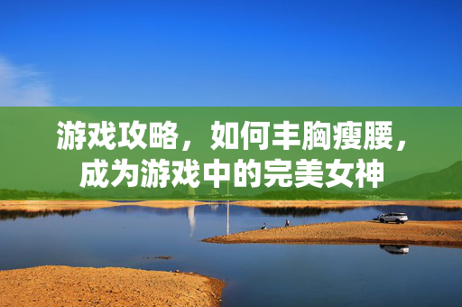 游戏攻略,如何丰胸瘦腰,成为游戏中的完美女神 游戏攻略,如何丰胸瘦腰,成为游戏中的完美女神