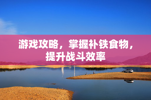 游戏攻略,掌握补铁食物,提升战斗效率 游戏攻略,掌握补铁食物,提升战斗效率
