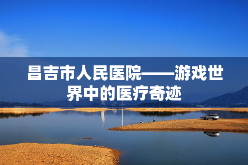 昌吉市人民医院——游戏世界中的医疗奇迹
