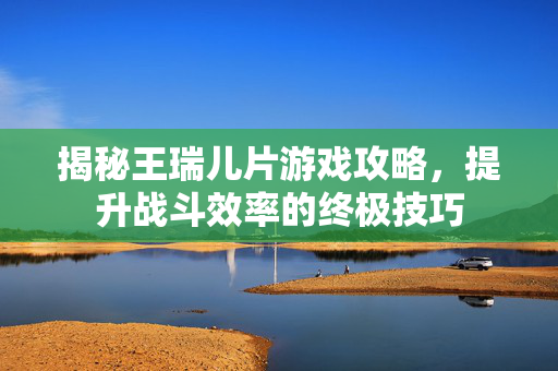 揭秘王瑞儿片游戏攻略，提升战斗效率的终极技巧