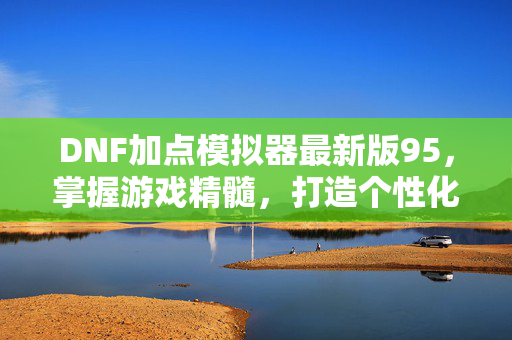 DNF加点模拟器最新版95，掌握游戏精髓，打造个性化角色