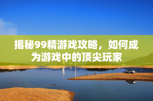 揭秘99精游戏攻略，如何成为游戏中的顶尖玩家