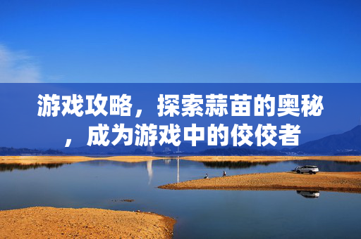 游戏攻略，探索蒜苗的奥秘，成为游戏中的佼佼者