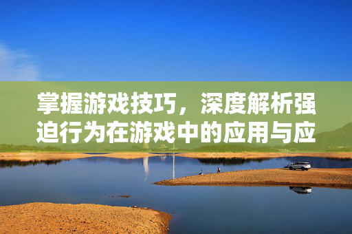 掌握游戏技巧，深度解析强迫行为在游戏中的应用与应对策略
