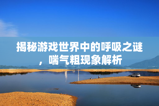 揭秘游戏世界中的呼吸之谜，喘气粗现象解析