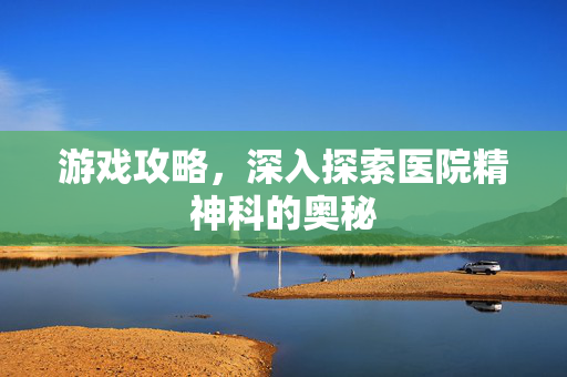 游戏攻略，深入探索医院精神科的奥秘