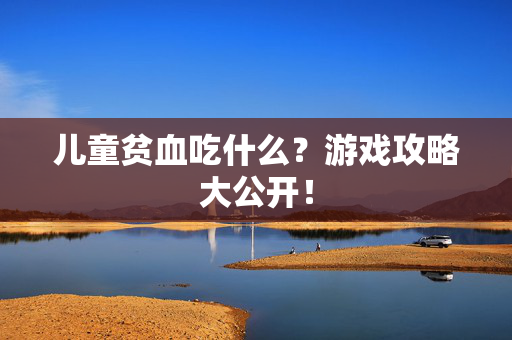 儿童贫血吃什么？游戏攻略大公开！