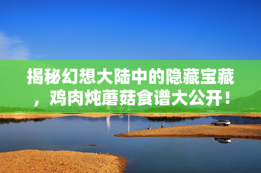 揭秘幻想大陆中的隐藏宝藏，鸡肉炖蘑菇食谱大公开！