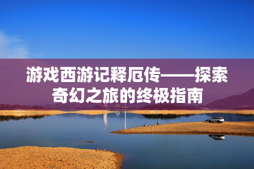 游戏西游记释厄传——探索奇幻之旅的终极指南