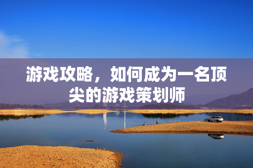 游戏攻略，如何成为一名顶尖的游戏策划师