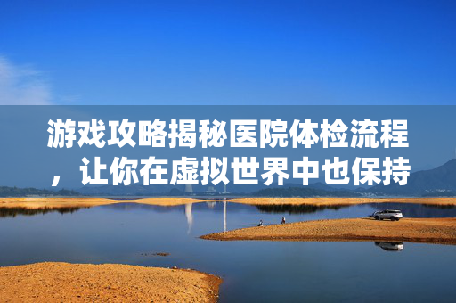 游戏攻略揭秘医院体检流程，让你在虚拟世界中也保持最佳状态！