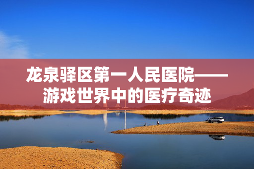 龙泉驿区第一人民医院——游戏世界中的医疗奇迹 龙泉驿区第一人民医院——游戏世界中的医疗奇迹