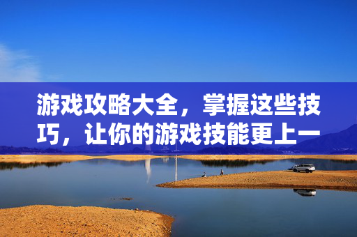 游戏攻略大全,掌握这些技巧,让你的游戏技能更上一层楼! 游戏攻略大全,掌握这些技巧,让你的游戏技能更上一层楼!