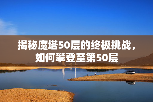 揭秘魔塔50层的终极挑战，如何攀登至第50层