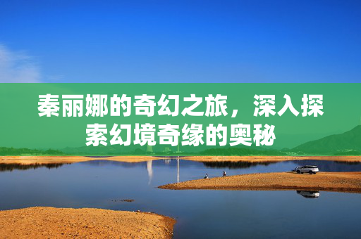 秦丽娜的奇幻之旅，深入探索幻境奇缘的奥秘