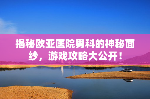 揭秘欧亚医院男科的神秘面纱，游戏攻略大公开！