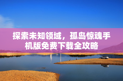 探索未知领域,孤岛惊魂手机版免费下载全攻略 探索未知领域,孤岛惊魂手机版免费下载全攻略