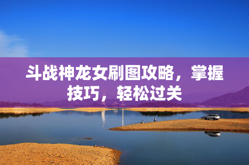 斗战神龙女刷图攻略，掌握技巧，轻松过关