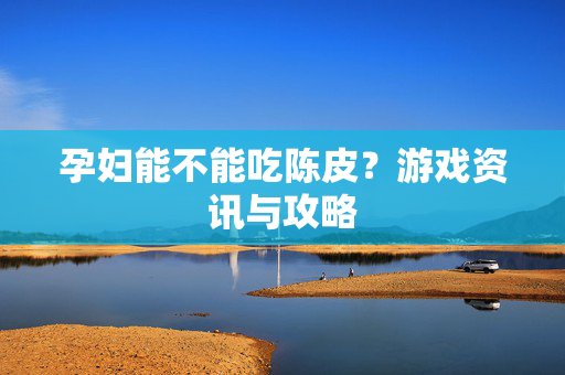 孕妇能不能吃陈皮？游戏资讯与攻略