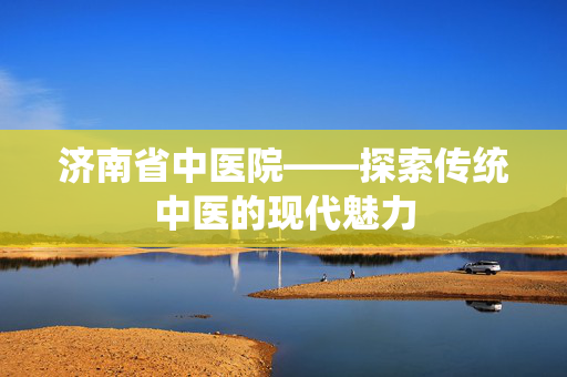 济南省中医院——探索传统中医的现代魅力