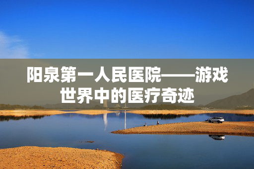 阳泉第一人民医院——游戏世界中的医疗奇迹