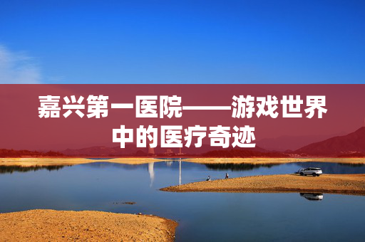 嘉兴第一医院——游戏世界中的医疗奇迹