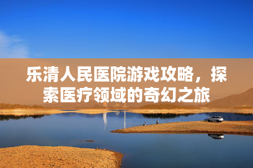 乐清人民医院游戏攻略，探索医疗领域的奇幻之旅