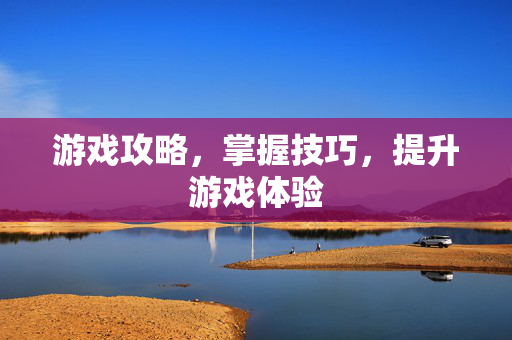 游戏攻略，掌握技巧，提升游戏体验