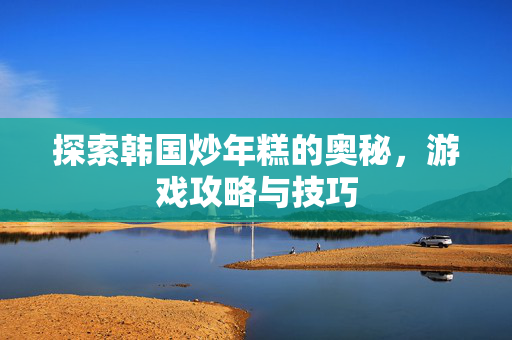 探索韩国炒年糕的奥秘，游戏攻略与技巧