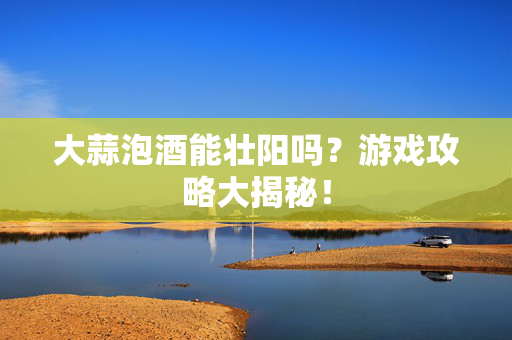 大蒜泡酒能壮阳吗？游戏攻略大揭秘！