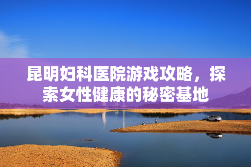 昆明妇科医院游戏攻略，探索女性健康的秘密基地