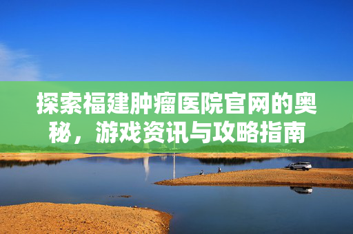 探索福建肿瘤医院官网的奥秘，游戏资讯与攻略指南