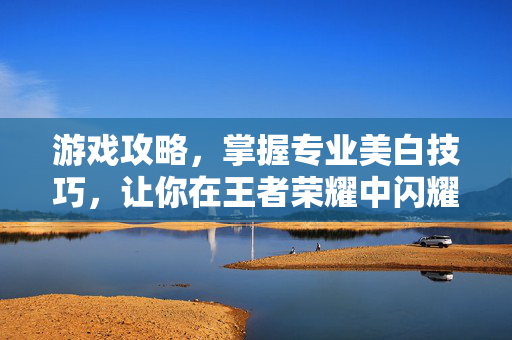 游戏攻略，掌握专业美白技巧，让你在王者荣耀中闪耀登场！