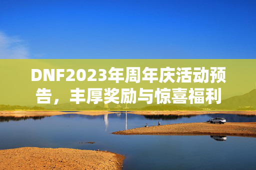 DNF2023年周年庆活动预告，丰厚奖励与惊喜福利