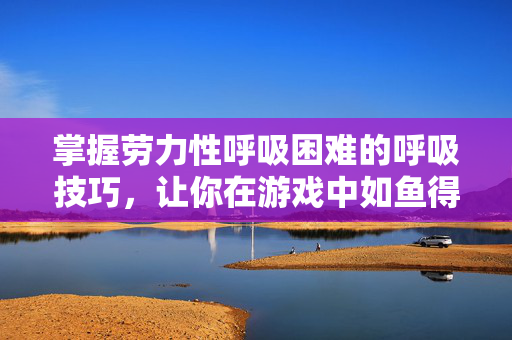 掌握劳力性呼吸困难的呼吸技巧，让你在游戏中如鱼得水