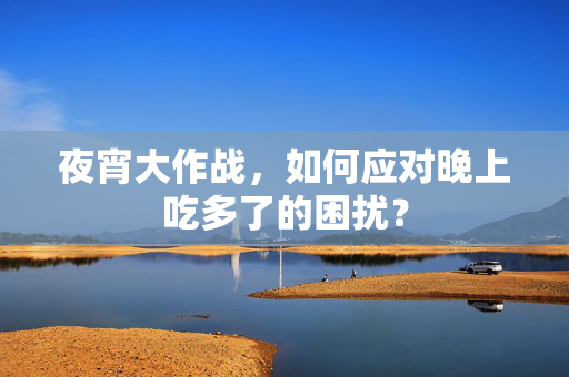 夜宵大作战，如何应对晚上吃多了的困扰？