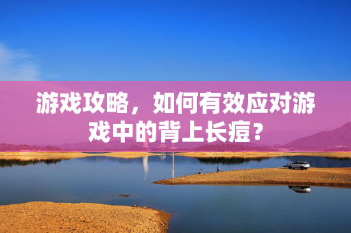 游戏攻略，如何有效应对游戏中的背上长痘？