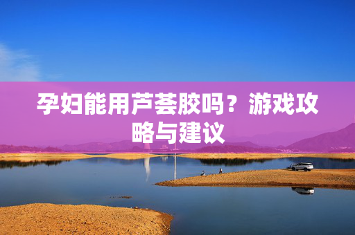 孕妇能用芦荟胶吗？游戏攻略与建议