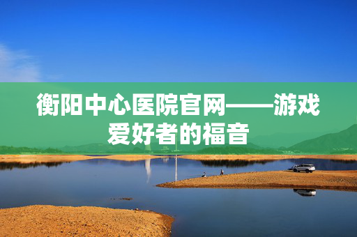 衡阳中心医院官网——游戏爱好者的福音