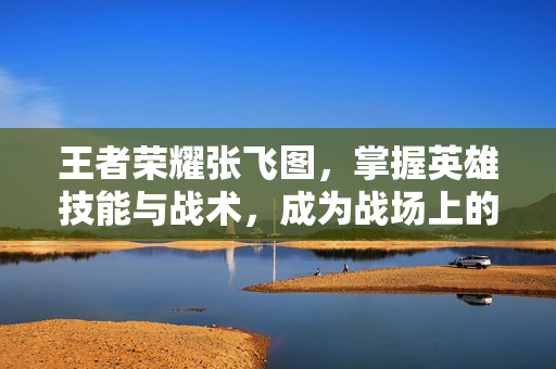 王者荣耀张飞图，掌握英雄技能与战术，成为战场上的不败之师