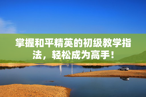 掌握和平精英的初级教学指法，轻松成为高手！