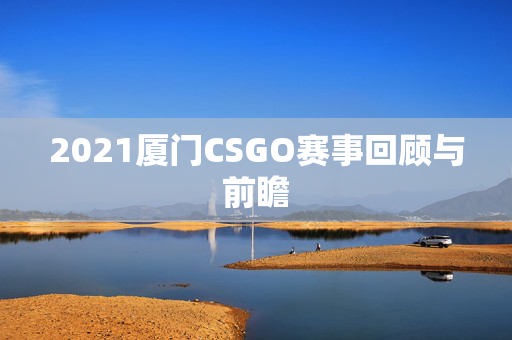 2021厦门CSGO赛事回顾与前瞻