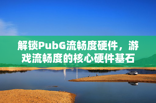 解锁PubG流畅度硬件,游戏流畅度的核心硬件基石 解锁PubG流畅度硬件,游戏流畅度的核心硬件基石